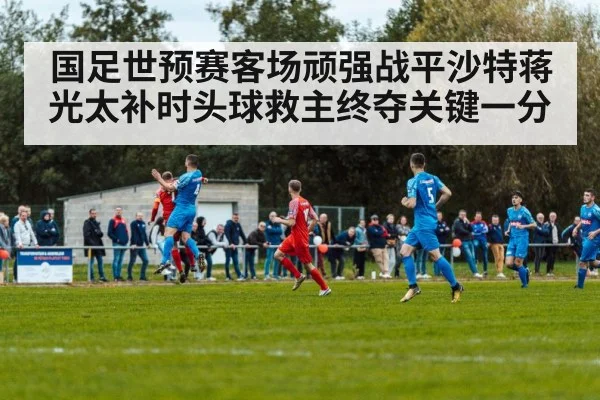 国足世预赛客场顽强战平沙特蒋光太补时头球救主终夺关键一分